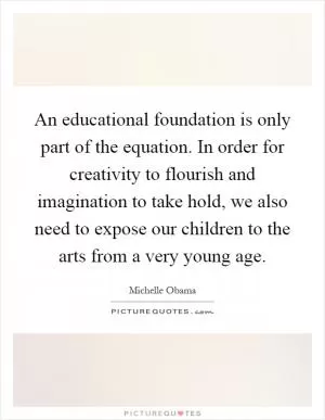 An educational foundation is only part of the equation. In order for creativity to flourish and imagination to take hold, we also need to expose our children to the arts from a very young age Picture Quote #1