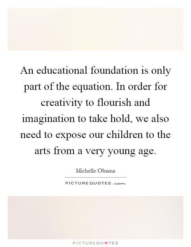 An educational foundation is only part of the equation. In order for creativity to flourish and imagination to take hold, we also need to expose our children to the arts from a very young age Picture Quote #1