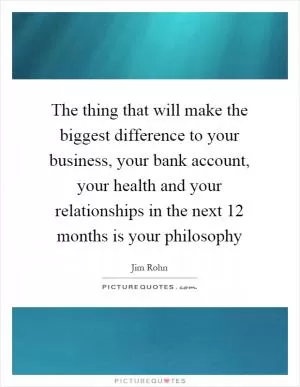 The thing that will make the biggest difference to your business, your bank account, your health and your relationships in the next 12 months is your philosophy Picture Quote #1