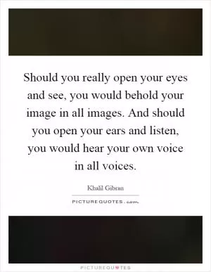 Should you really open your eyes and see, you would behold your image in all images. And should you open your ears and listen, you would hear your own voice in all voices Picture Quote #1