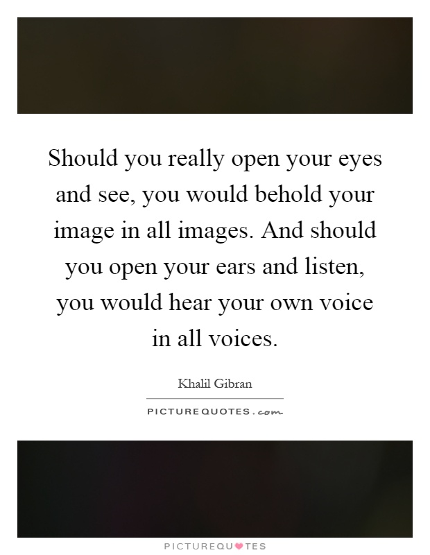 Should you really open your eyes and see, you would behold your image in all images. And should you open your ears and listen, you would hear your own voice in all voices Picture Quote #1