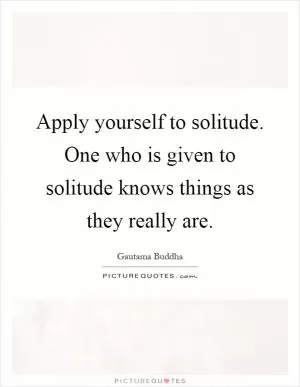 Apply yourself to solitude. One who is given to solitude knows things as they really are Picture Quote #1