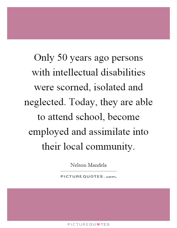 Only 50 years ago persons with intellectual disabilities were scorned, isolated and neglected. Today, they are able to attend school, become employed and assimilate into their local community Picture Quote #1