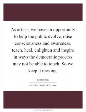 As artists, we have an opportunity to help the public evolve, raise consciousness and awareness, teach, heal, enlighten and inspire in ways the democratic process may not be able to touch. So we keep it moving Picture Quote #1