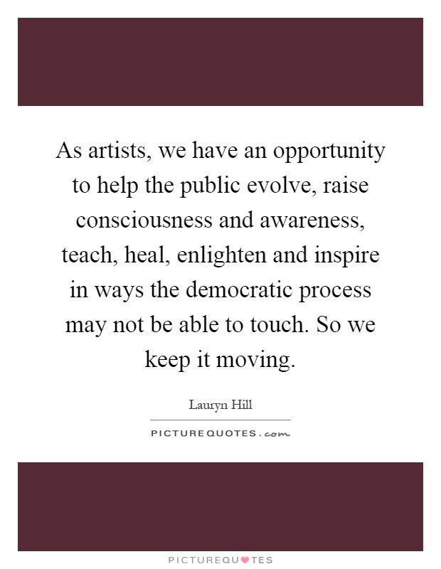 As artists, we have an opportunity to help the public evolve, raise consciousness and awareness, teach, heal, enlighten and inspire in ways the democratic process may not be able to touch. So we keep it moving Picture Quote #1