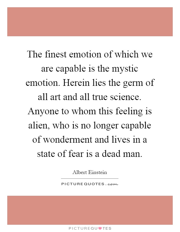 The finest emotion of which we are capable is the mystic emotion. Herein lies the germ of all art and all true science. Anyone to whom this feeling is alien, who is no longer capable of wonderment and lives in a state of fear is a dead man Picture Quote #1