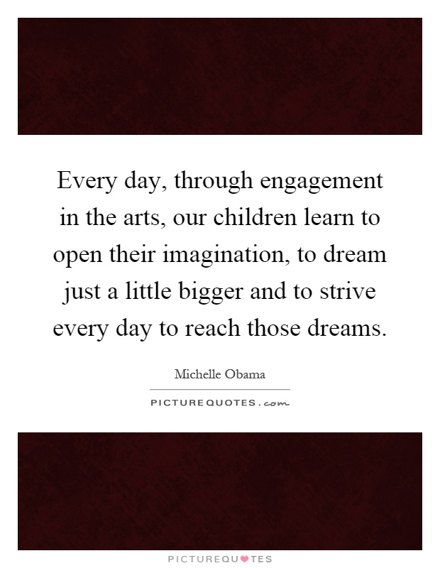 Every day, through engagement in the arts, our children learn to open their imagination, to dream just a little bigger and to strive every day to reach those dreams Picture Quote #1