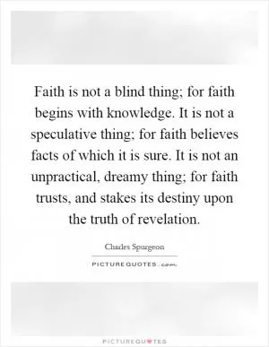 Faith is not a blind thing; for faith begins with knowledge. It is not a speculative thing; for faith believes facts of which it is sure. It is not an unpractical, dreamy thing; for faith trusts, and stakes its destiny upon the truth of revelation Picture Quote #1