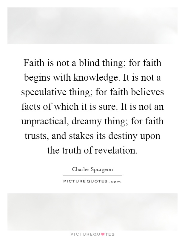 Faith is not a blind thing; for faith begins with knowledge. It is not a speculative thing; for faith believes facts of which it is sure. It is not an unpractical, dreamy thing; for faith trusts, and stakes its destiny upon the truth of revelation Picture Quote #1