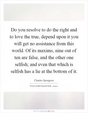 Do you resolve to do the right and to love the true, depend upon it you will get no assistance from this world. Of its maxims, nine out of ten are false, and the other one selfish; and even that which is selfish has a lie at the bottom of it Picture Quote #1
