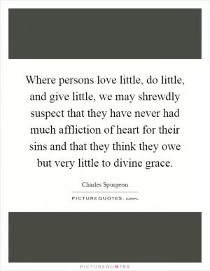 Where persons love little, do little, and give little, we may shrewdly suspect that they have never had much affliction of heart for their sins and that they think they owe but very little to divine grace Picture Quote #1