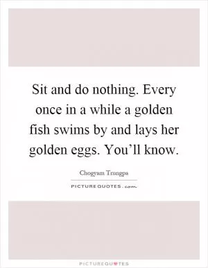 Sit and do nothing. Every once in a while a golden fish swims by and lays her golden eggs. You’ll know Picture Quote #1