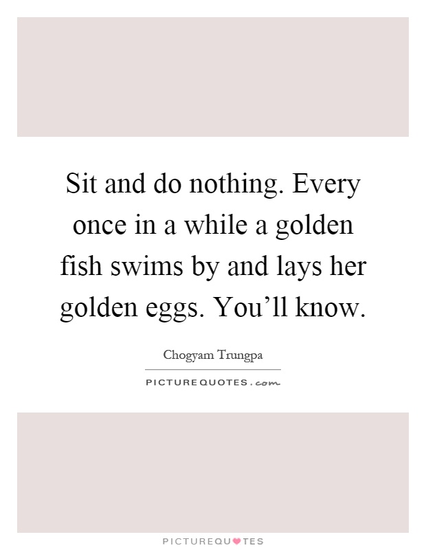 Sit and do nothing. Every once in a while a golden fish swims by and lays her golden eggs. You'll know Picture Quote #1