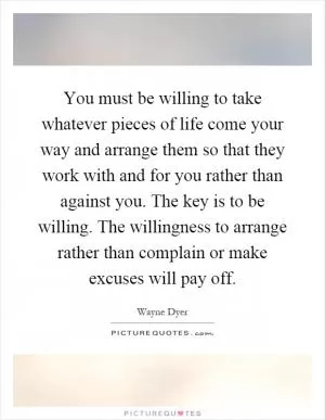 You must be willing to take whatever pieces of life come your way and arrange them so that they work with and for you rather than against you. The key is to be willing. The willingness to arrange rather than complain or make excuses will pay off Picture Quote #1