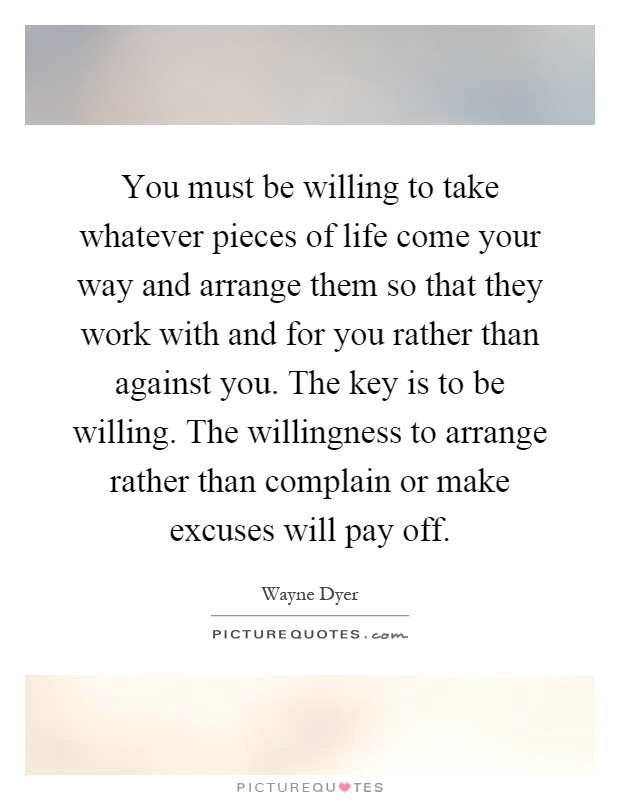 You must be willing to take whatever pieces of life come your way and arrange them so that they work with and for you rather than against you. The key is to be willing. The willingness to arrange rather than complain or make excuses will pay off Picture Quote #1