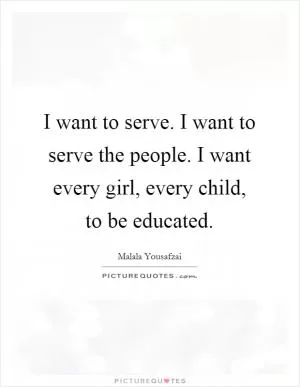 I want to serve. I want to serve the people. I want every girl, every child, to be educated Picture Quote #1