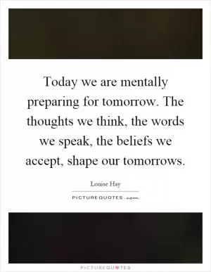 Today we are mentally preparing for tomorrow. The thoughts we think, the words we speak, the beliefs we accept, shape our tomorrows Picture Quote #1