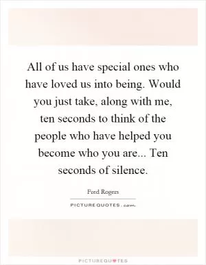 All of us have special ones who have loved us into being. Would you just take, along with me, ten seconds to think of the people who have helped you become who you are... Ten seconds of silence Picture Quote #1