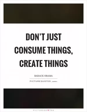 Don’t just consume things, create things Picture Quote #1