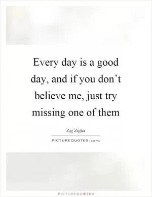 Every day is a good day, and if you don’t believe me, just try missing one of them Picture Quote #1