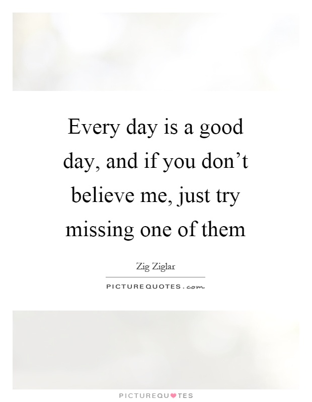 Every day is a good day, and if you don't believe me, just try missing one of them Picture Quote #1