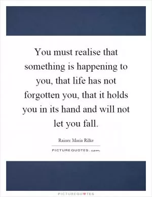 You must realise that something is happening to you, that life has not forgotten you, that it holds you in its hand and will not let you fall Picture Quote #1