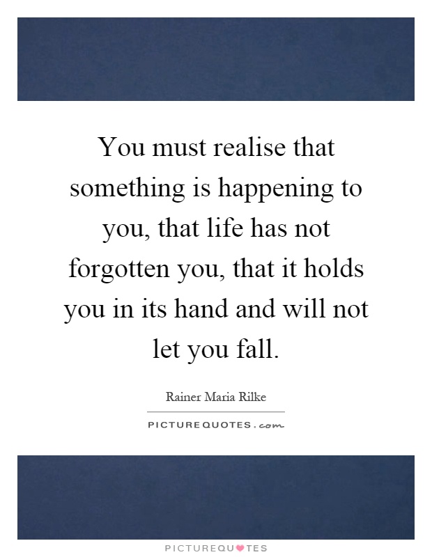 You must realise that something is happening to you, that life has not forgotten you, that it holds you in its hand and will not let you fall Picture Quote #1