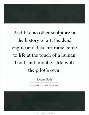 And like no other sculpture in the history of art, the dead engine and dead airframe come to life at the touch of a human hand, and join their life with the pilot’s own Picture Quote #1