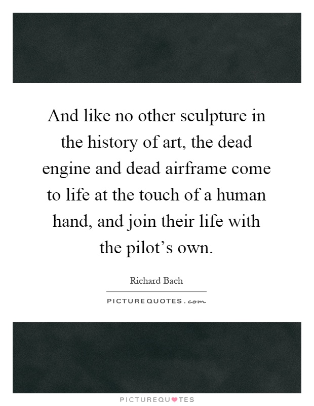 And like no other sculpture in the history of art, the dead engine and dead airframe come to life at the touch of a human hand, and join their life with the pilot's own Picture Quote #1