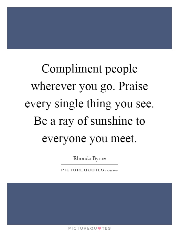 Compliment people wherever you go. Praise every single thing you see. Be a ray of sunshine to everyone you meet Picture Quote #1