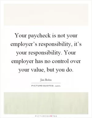 Your paycheck is not your employer’s responsibility, it’s your responsibility. Your employer has no control over your value, but you do Picture Quote #1