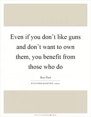 Even if you don’t like guns and don’t want to own them, you benefit from those who do Picture Quote #1