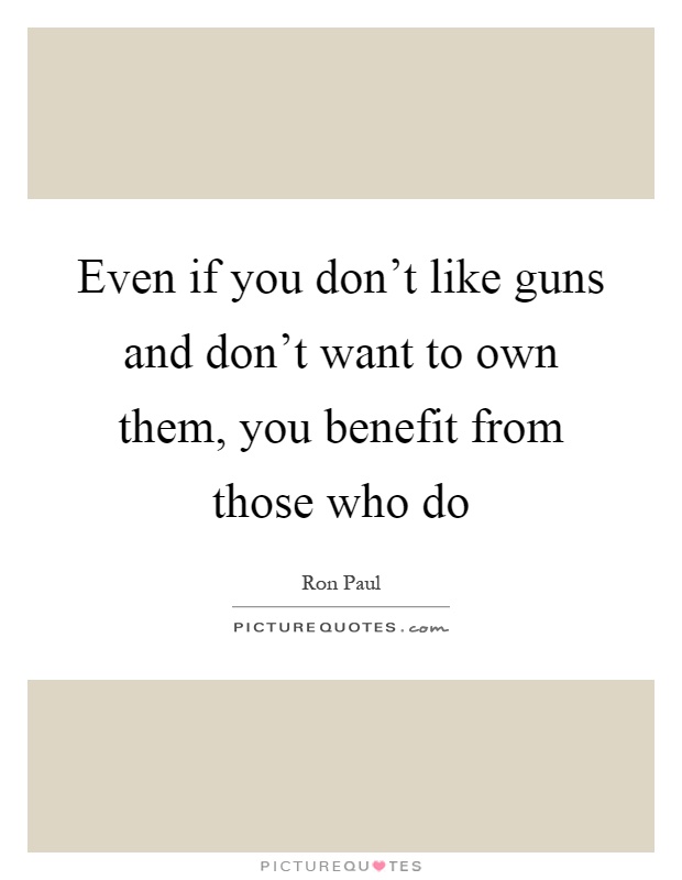 Even if you don't like guns and don't want to own them, you benefit from those who do Picture Quote #1