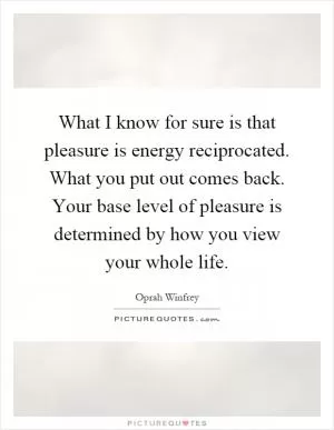 What I know for sure is that pleasure is energy reciprocated. What you put out comes back. Your base level of pleasure is determined by how you view your whole life Picture Quote #1