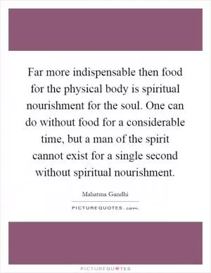 Far more indispensable then food for the physical body is spiritual nourishment for the soul. One can do without food for a considerable time, but a man of the spirit cannot exist for a single second without spiritual nourishment Picture Quote #1