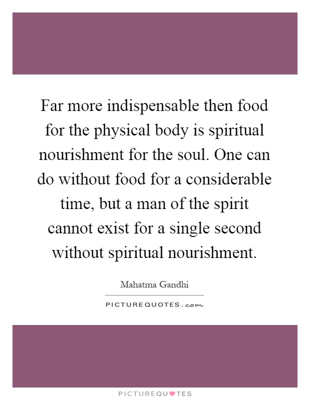 Far more indispensable then food for the physical body is spiritual nourishment for the soul. One can do without food for a considerable time, but a man of the spirit cannot exist for a single second without spiritual nourishment Picture Quote #1