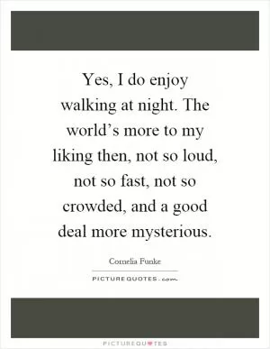 Yes, I do enjoy walking at night. The world’s more to my liking then, not so loud, not so fast, not so crowded, and a good deal more mysterious Picture Quote #1