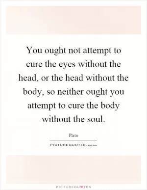 You ought not attempt to cure the eyes without the head, or the head without the body, so neither ought you attempt to cure the body without the soul Picture Quote #1