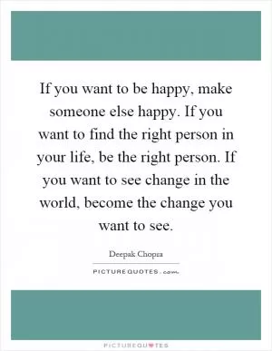 If you want to be happy, make someone else happy. If you want to find the right person in your life, be the right person. If you want to see change in the world, become the change you want to see Picture Quote #1