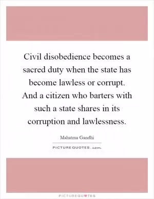 Civil disobedience becomes a sacred duty when the state has become lawless or corrupt. And a citizen who barters with such a state shares in its corruption and lawlessness Picture Quote #1