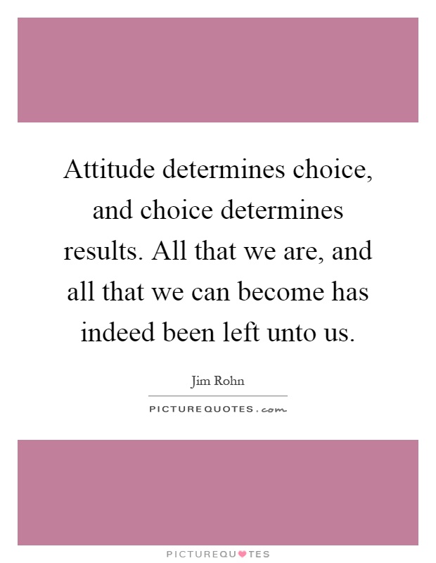 Attitude determines choice, and choice determines results. All that we are, and all that we can become has indeed been left unto us Picture Quote #1