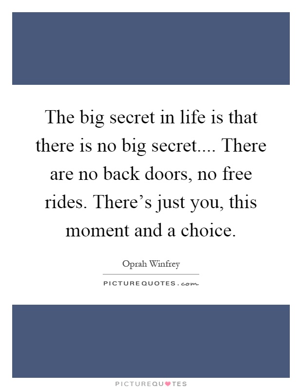 The big secret in life is that there is no big secret.... There are no back doors, no free rides. There's just you, this moment and a choice Picture Quote #1