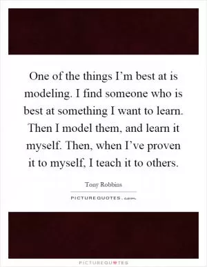One of the things I’m best at is modeling. I find someone who is best at something I want to learn. Then I model them, and learn it myself. Then, when I’ve proven it to myself, I teach it to others Picture Quote #1