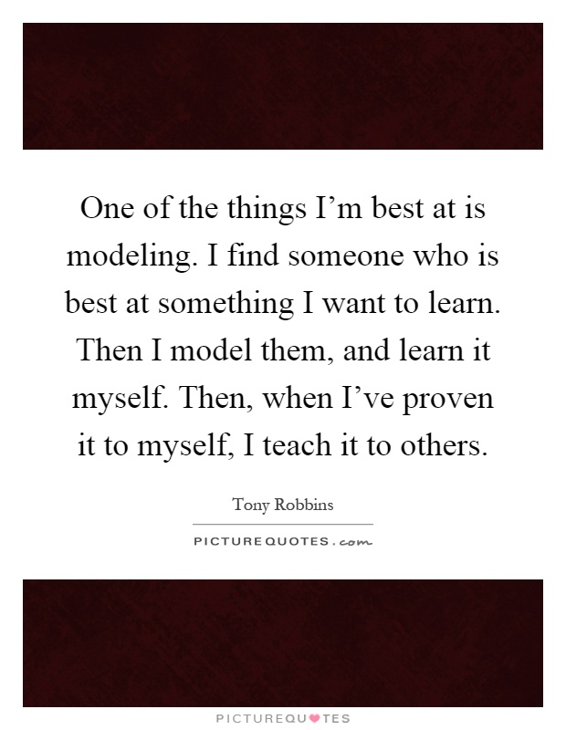 One of the things I'm best at is modeling. I find someone who is best at something I want to learn. Then I model them, and learn it myself. Then, when I've proven it to myself, I teach it to others Picture Quote #1