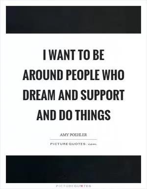 I want to be around people who dream and support and do things Picture Quote #1