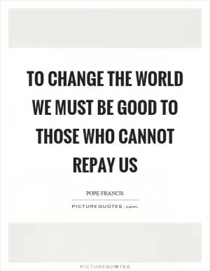 To change the world we must be good to those who cannot repay us Picture Quote #1
