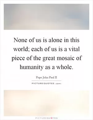 None of us is alone in this world; each of us is a vital piece of the great mosaic of humanity as a whole Picture Quote #1