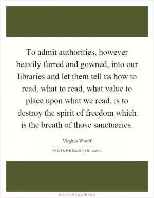 To admit authorities, however heavily furred and gowned, into our libraries and let them tell us how to read, what to read, what value to place upon what we read, is to destroy the spirit of freedom which is the breath of those sanctuaries Picture Quote #1