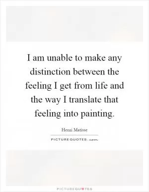 I am unable to make any distinction between the feeling I get from life and the way I translate that feeling into painting Picture Quote #1