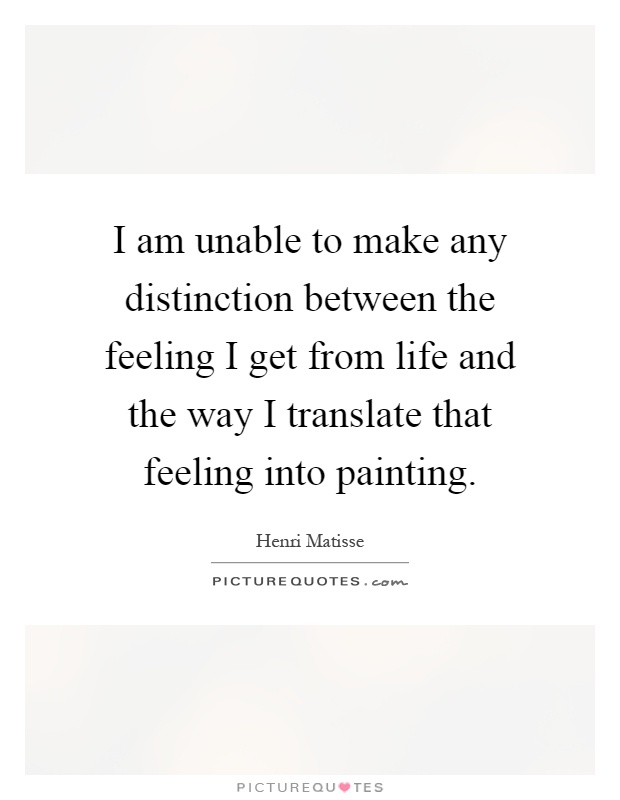 I am unable to make any distinction between the feeling I get from life and the way I translate that feeling into painting Picture Quote #1